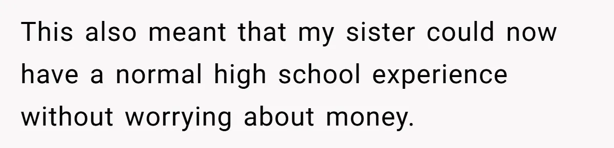 This also meant that my sister could now have a normal high school experience without worrying about money.