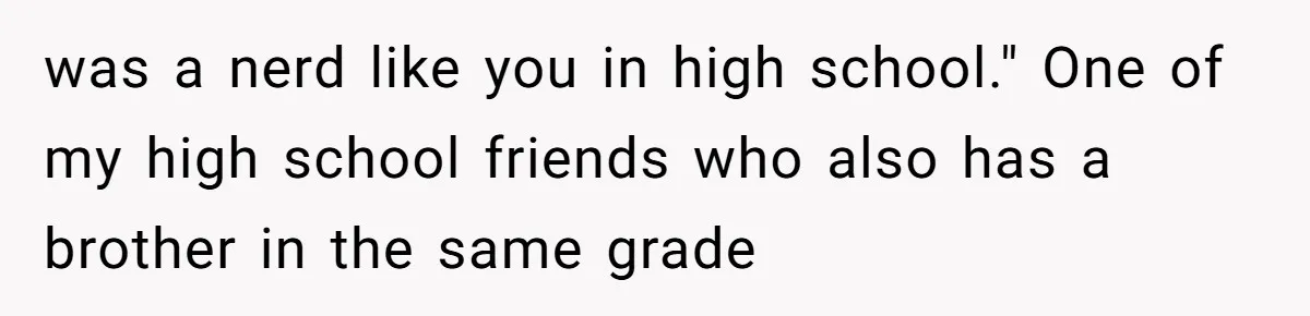 was a nerd like you in high school." One of my high school friends who also has a brother in the same grade