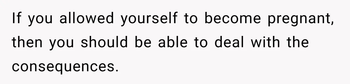 If you allowed yourself to become pregnant, then you should be able to deal with the consequences.