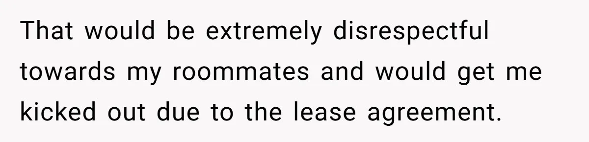 That would be extremely disrespectful towards my roommates and would get me kicked out due to the lease agreement.