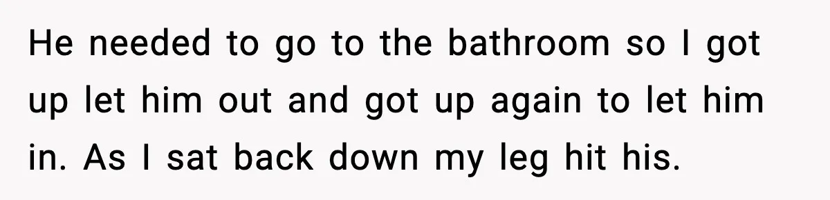 He needed to go to the bathroom so I got up let him out and got up again to let him in. As I sat back down my leg hit...