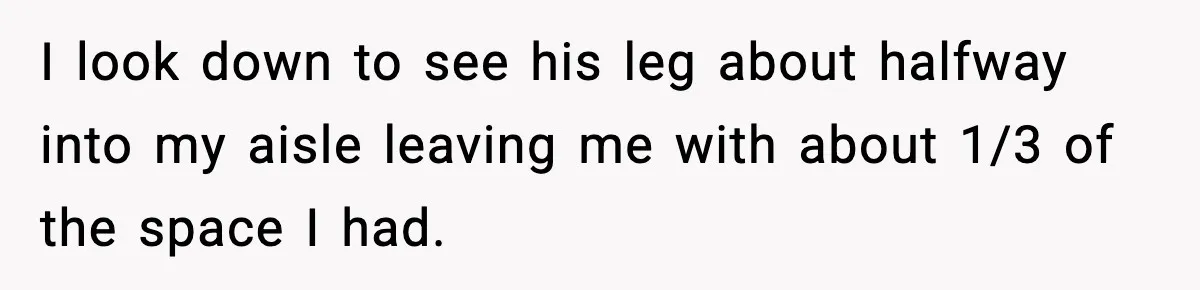 I look down to see his leg about halfway into my aisle leaving me with about 1/3 of the space I had.