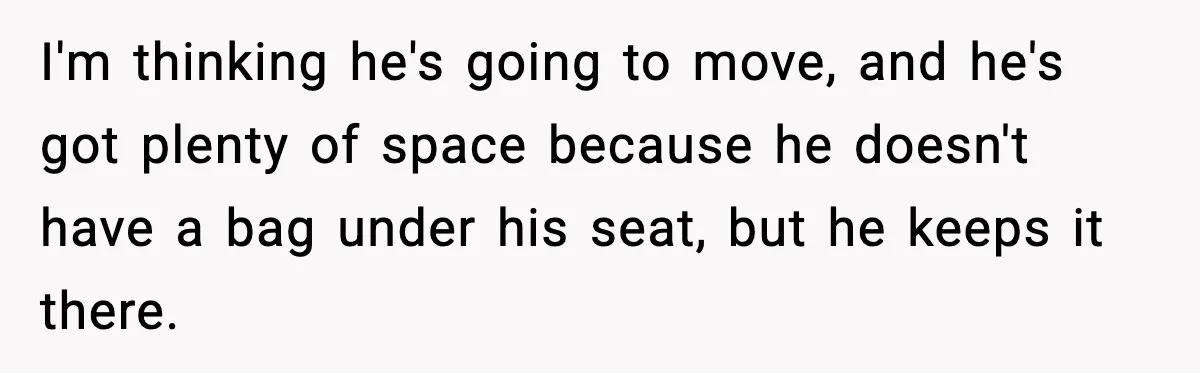 I'm thinking he's going to move, and he's got plenty of space because he doesn't have a bag under his seat, but he keeps it there.