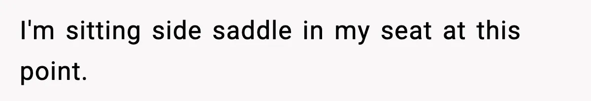 I'm sitting side saddle in my seat at this point.