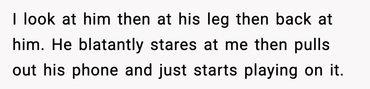 I look at him then at his leg then back at him. He blatantly stares at me then pulls out his phone and just starts playing on it.