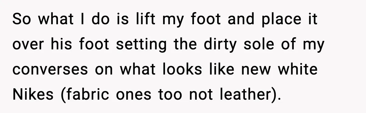 So what I do is lift my foot and place it over his foot setting the dirty sole of my converses on what looks like new white Nikes (fabric ones...