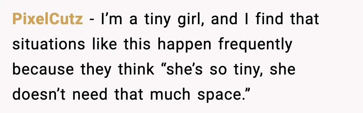 PixelCutz - I’m a tiny girl, and I find that situations like this happen frequently because they think “she’s so tiny, she doesn’t need that much space.”