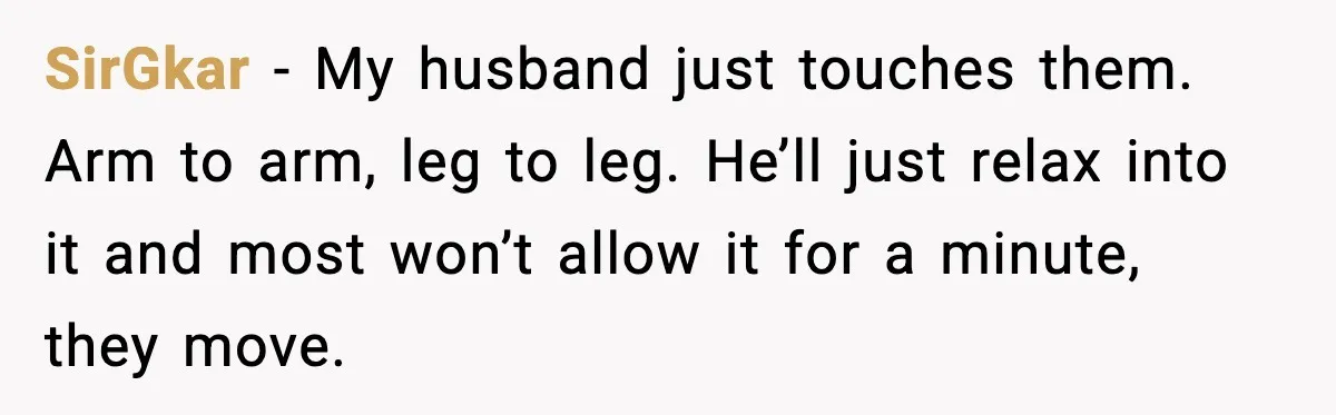 SirGkar - My husband just touches them. Arm to arm, leg to leg. He’ll just relax into it and most won’t allow it for a minute, they move.