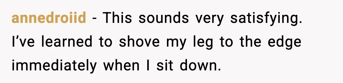 annedroiid - This sounds very satisfying. I’ve learned to shove my leg to the edge immediately when I sit down.
