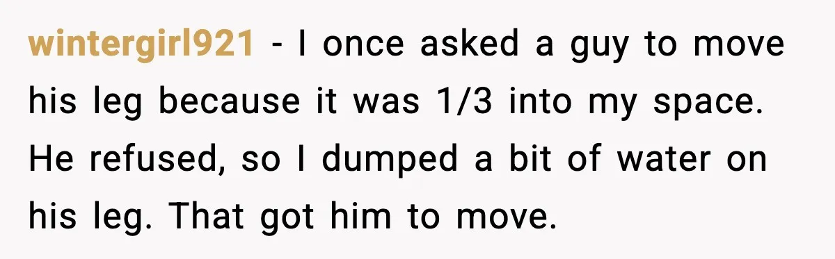 wintergirl921 - I once asked a guy to move his leg because it was 1/3 into my space. He refused, so I dumped a bit of water on his leg....