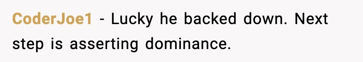 CoderJoe1 - Lucky he backed down. Next step is asserting dominance.