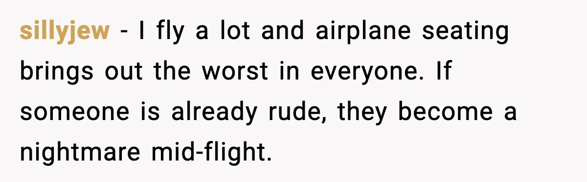 sillyjew - I fly a lot and airplane seating brings out the worst in everyone. If someone is already rude, they become a nightmare mid-flight.