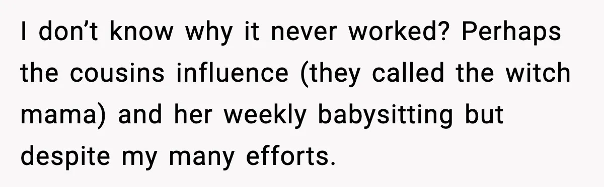 I don’t know why it never worked? Perhaps the cousins influence (they called the witch mama) and her weekly babysitting but despite my many efforts.