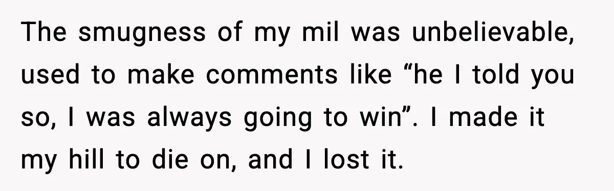The smugness of my mil was unbelievable, used to make comments like “he I told you so, I was always going to win”. I made it my hill to die...