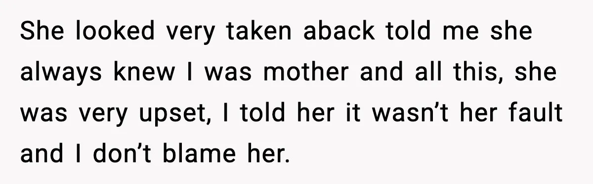 She looked very taken aback told me she always knew I was mother and all this, she was very upset, I told her it wasn’t her fault and I don’t...
