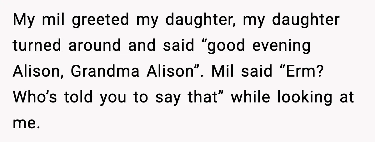 My mil greeted my daughter, my daughter turned around and said “good evening Alison, Grandma Alison”. Mil said “Erm? Who’s told you to say that” while looking at me.