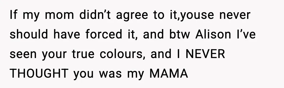 If my mom didn’t agree to it,youse never should have forced it, and btw Alison I’ve seen your true colours, and I NEVER THOUGHT you was my MAMA