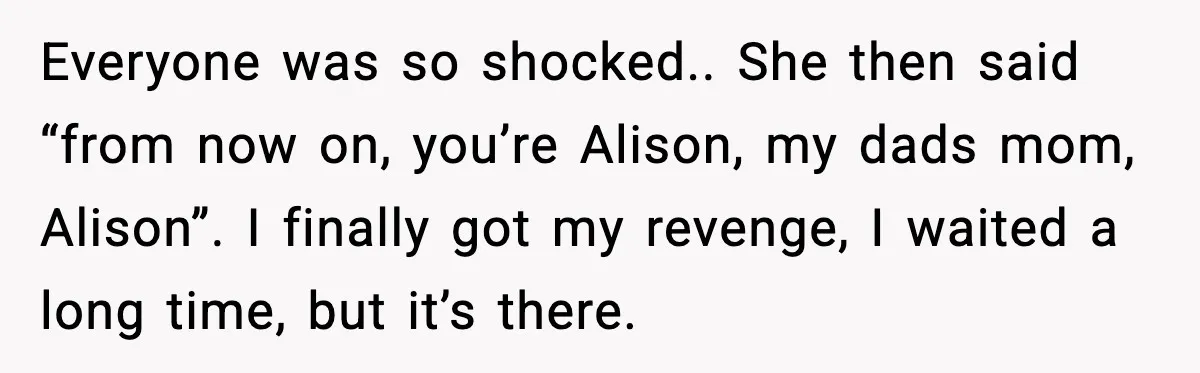 Everyone was so shocked.. She then said “from now on, you’re Alison, my dads mom, Alison”. I finally got my revenge, I waited a long time, but it’s there.