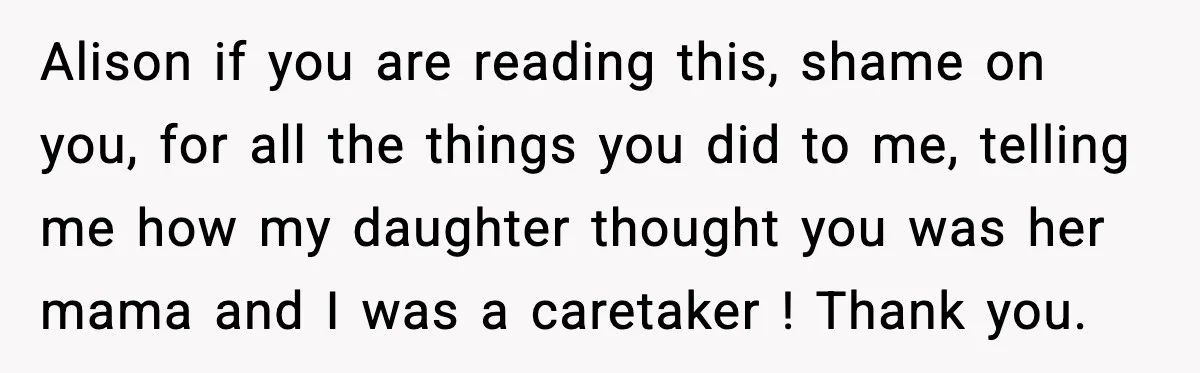 Alison if you are reading this, shame on you, for all the things you did to me, telling me how my daughter thought you was her mama and I was...
