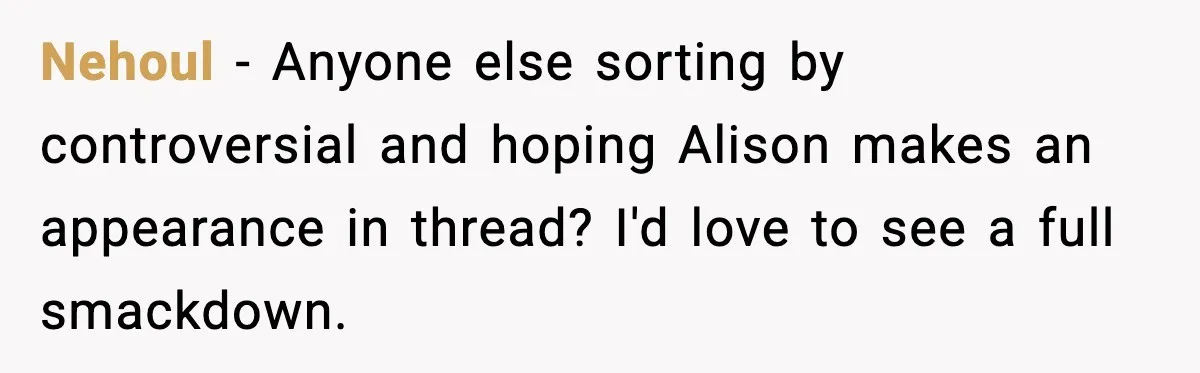 Nehoul - Anyone else sorting by controversial and hoping Alison makes an appearance in thread? I'd love to see a full smackdown.
