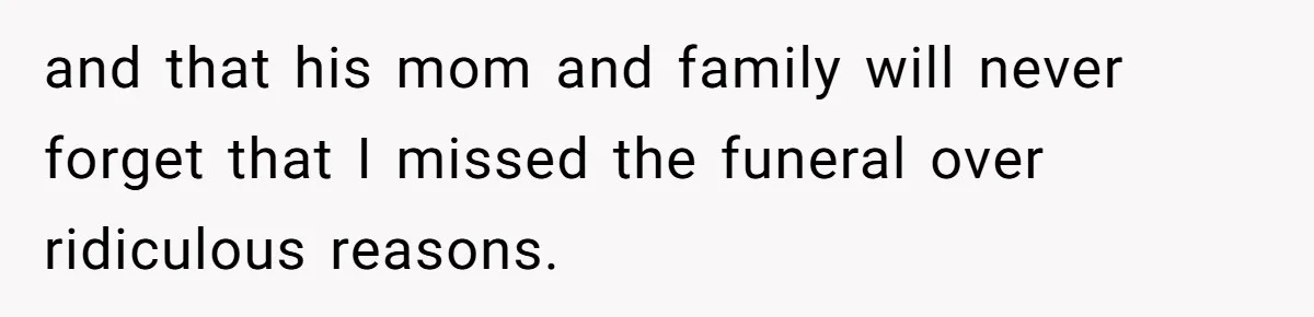 and that his mom and family will never forget that I missed the funeral over ridiculous reasons.