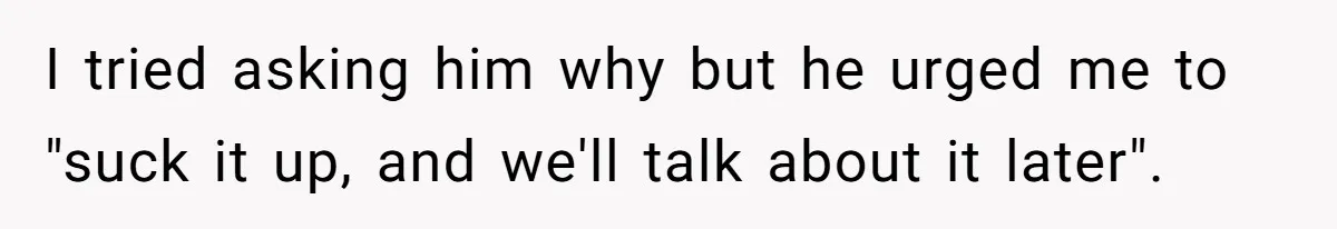 I tried asking him why but he urged me to "suck it up, and we'll talk about it later".