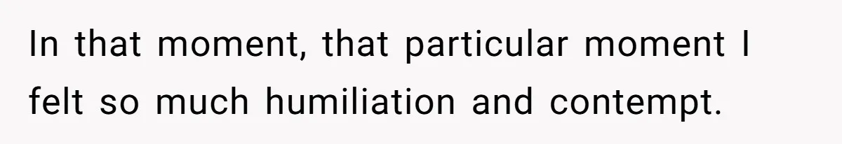 In that moment, that particular moment I felt so much humiliation and contempt.
