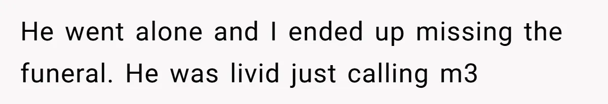 He went alone and I ended up missing the funeral. He was livid just calling m3