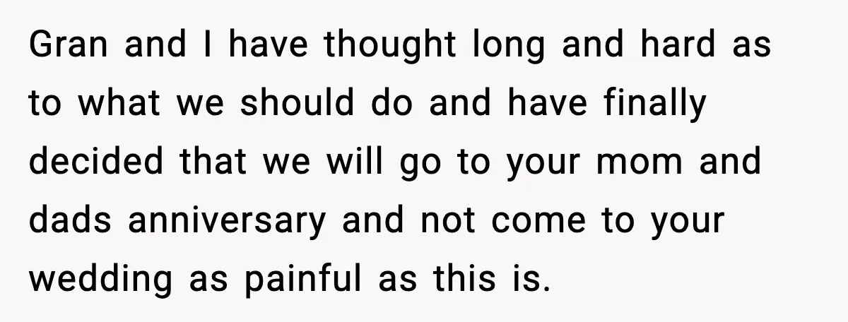 Bride Loses It After Mom Schedules Anniversary Party on Her Wedding Day Gran and I have thought long and hard as to what we should do and have finally decided that we will go to your mom and dads anniversary and not...