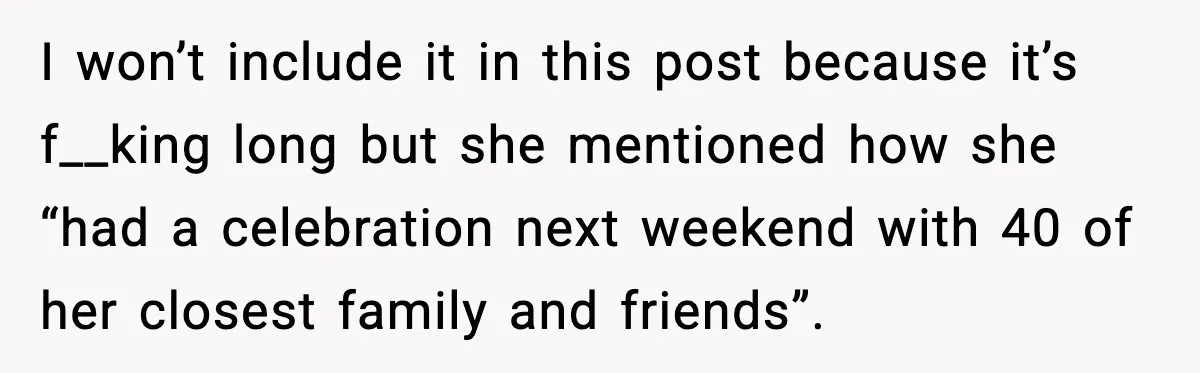 Bride Loses It After Mom Schedules Anniversary Party on Her Wedding Day I won’t include it in this post because it’s f__king long but she mentioned how she “had a celebration next weekend with 40 of her closest family and friends”.