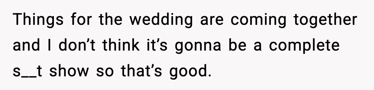 Bride Loses It After Mom Schedules Anniversary Party on Her Wedding Day Things for the wedding are coming together and I don’t think it’s gonna be a complete s__t show so that’s good.