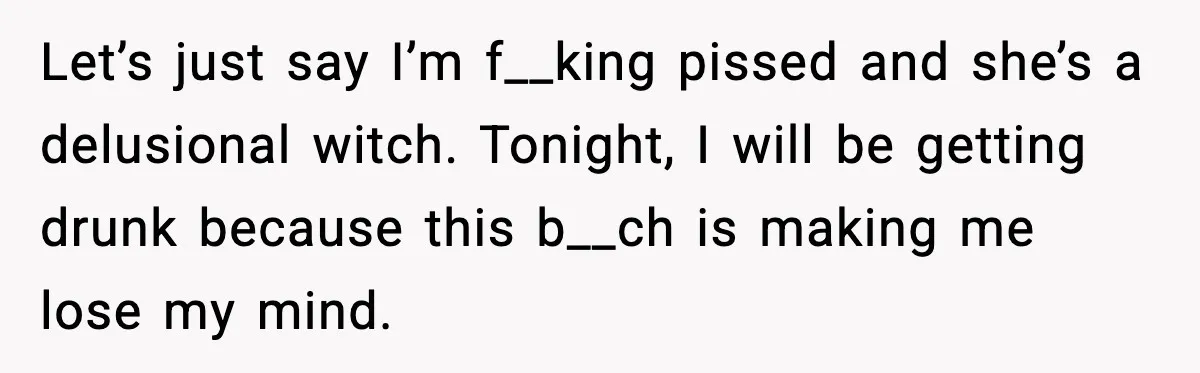 Let’s just say I’m f__king pissed and she’s a delusional witch. Tonight, I will be getting drunk because this b__ch is making me lose my mind.