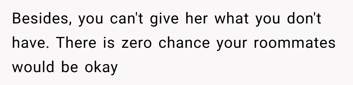 Besides, you can't give her what you don't have. There is zero chance your roommates would be okay