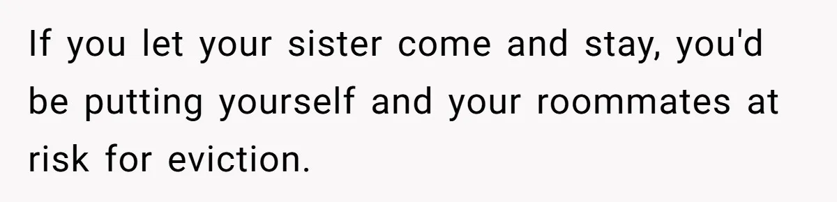 If you let your sister come and stay, you'd be putting yourself and your roommates at risk for eviction.