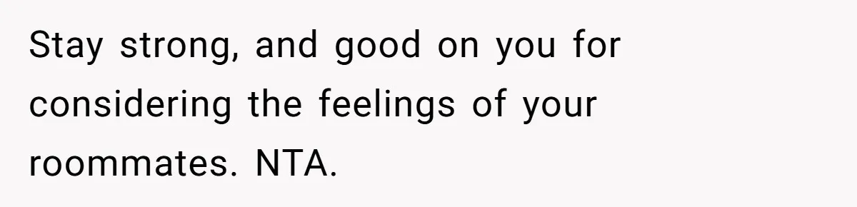 Stay strong, and good on you for considering the feelings of your roommates. NTA.