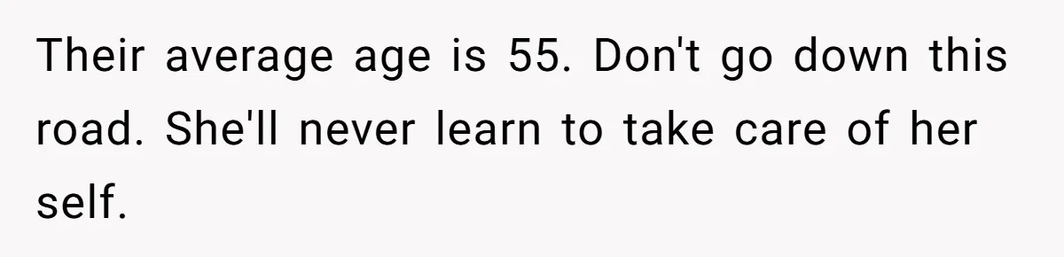Their average age is 55. Don't go down this road. She'll never learn to take care of her self.