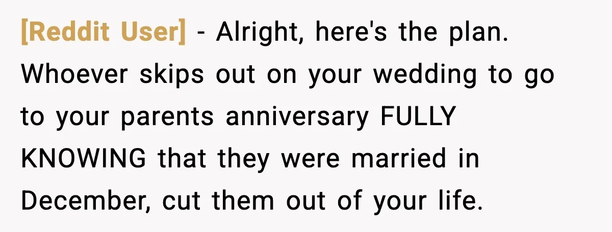 [Reddit User] - Alright, here's the plan. Whoever skips out on your wedding to go to your parents anniversary FULLY KNOWING that they were married in December, cut them out...