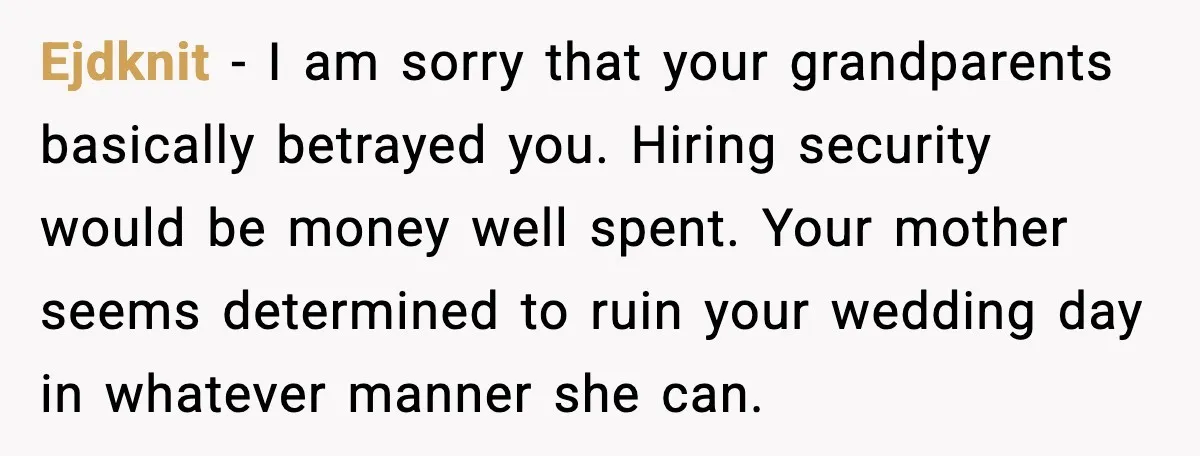 Bride Loses It After Mom Schedules Anniversary Party on Her Wedding Day Ejdknit - I am sorry that your grandparents basically betrayed you. Hiring security would be money well spent. Your mother seems determined to ruin your wedding day in whatever manner...