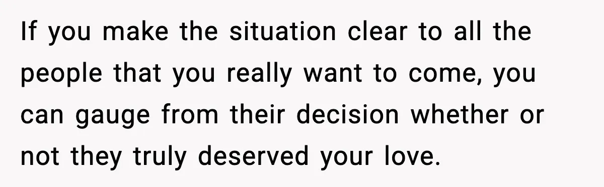 Bride Loses It After Mom Schedules Anniversary Party on Her Wedding Day If you make the situation clear to all the people that you really want to come, you can gauge from their decision whether or not they truly deserved your love.