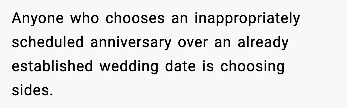 Bride Loses It After Mom Schedules Anniversary Party on Her Wedding Day Anyone who chooses an inappropriately scheduled anniversary over an already established wedding date is choosing sides.