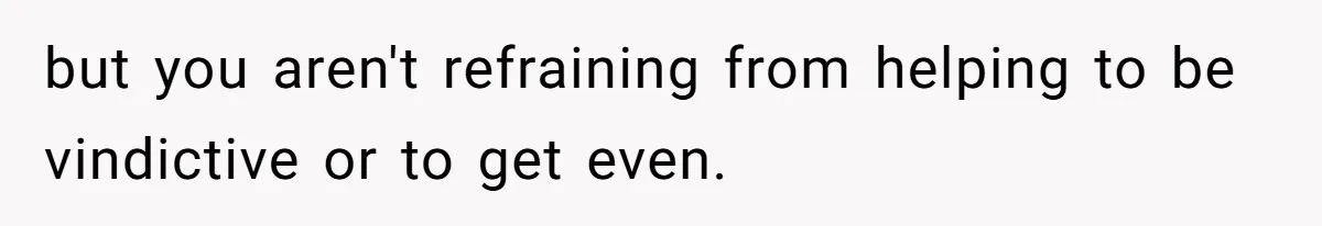 but you aren't refraining from helping to be vindictive or to get even.