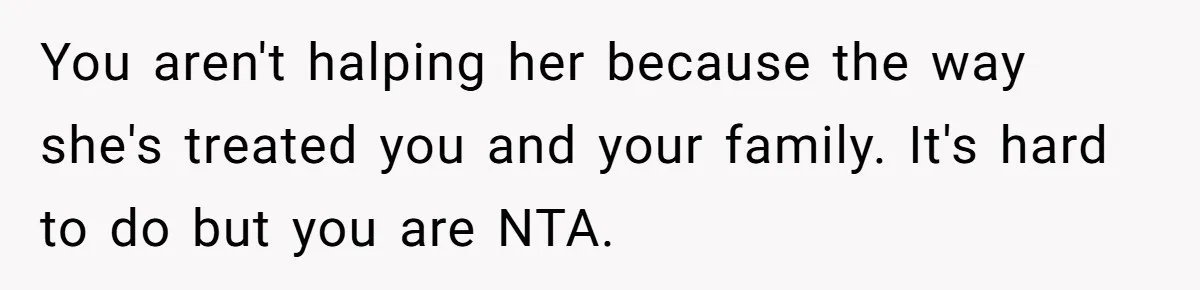 You aren't halping her because the way she's treated you and your family. It's hard to do but you are NTA.