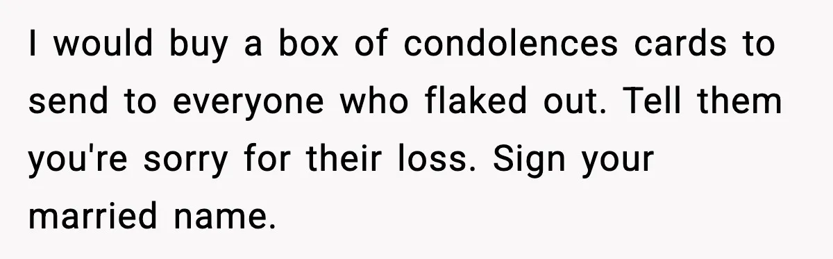 Bride Loses It After Mom Schedules Anniversary Party on Her Wedding Day I would buy a box of condolences cards to send to everyone who flaked out. Tell them you're sorry for their loss. Sign your married name.