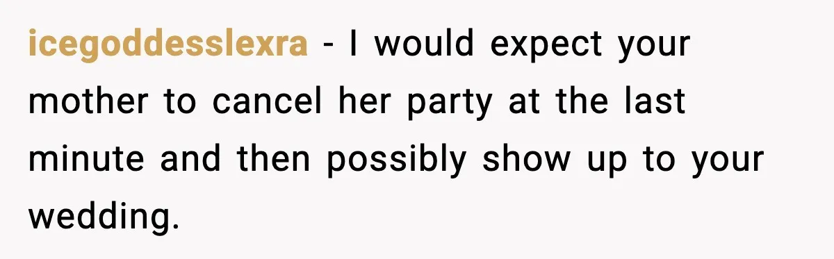 Bride Loses It After Mom Schedules Anniversary Party on Her Wedding Day icegoddesslexra - I would expect your mother to cancel her party at the last minute and then possibly show up to your wedding.