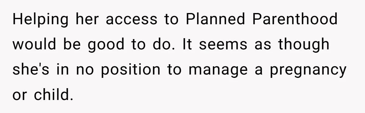 Helping her access to Planned Parenthood would be good to do. It seems as though she's in no position to manage a pregnancy or child.