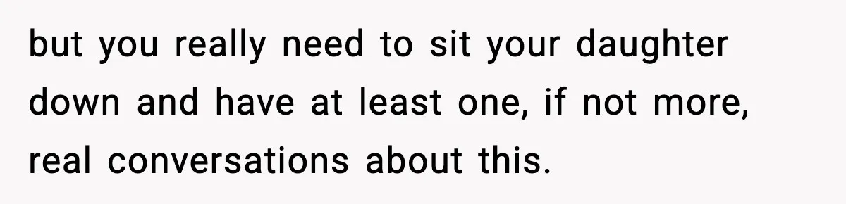 but you really need to sit your daughter down and have at least one, if not more, real conversations about this.