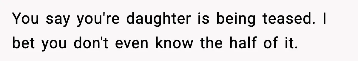 You say you're daughter is being teased. I bet you don't even know the half of it.