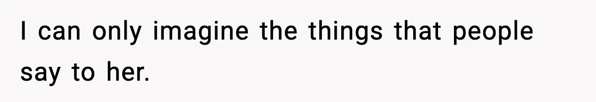 I can only imagine the things that people say to her.