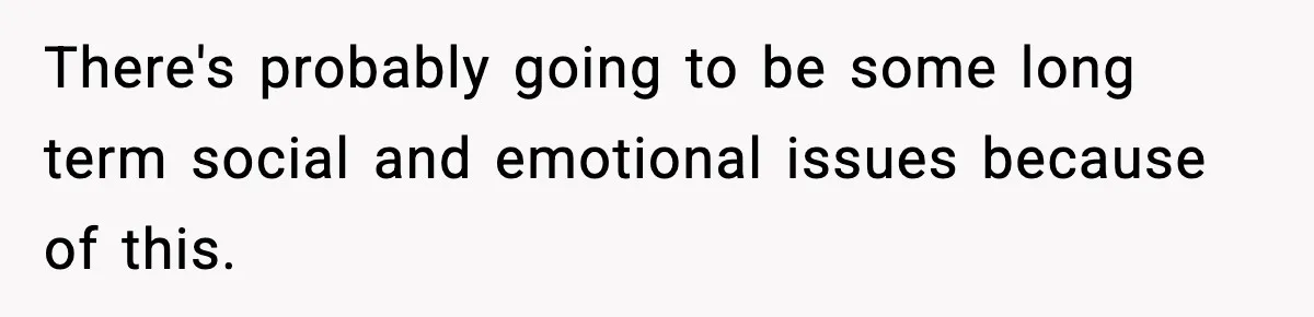 There's probably going to be some long term social and emotional issues because of this.