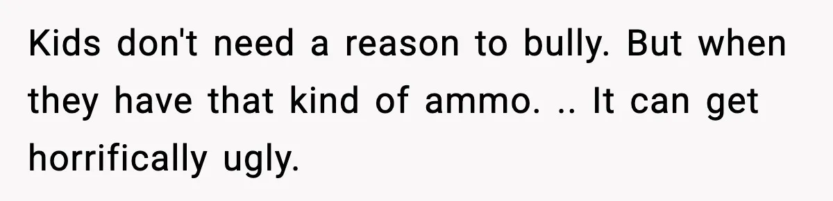 Kids don't need a reason to bully. But when they have that kind of ammo. .. It can get horrifically ugly.